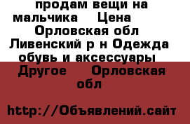 продам вещи на мальчика  › Цена ­ 500 - Орловская обл., Ливенский р-н Одежда, обувь и аксессуары » Другое   . Орловская обл.